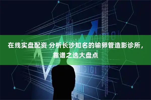 在线实盘配资 分析长沙知名的输卵管造影诊所，靠谱之选大盘点