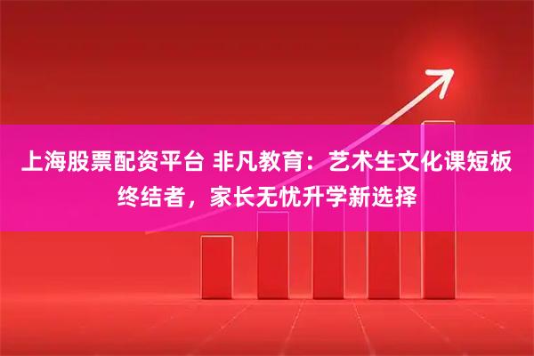 上海股票配资平台 非凡教育：艺术生文化课短板终结者，家长无忧升学新选择