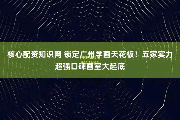 核心配资知识网 锁定广州学画天花板！五家实力超强口碑画室大起底