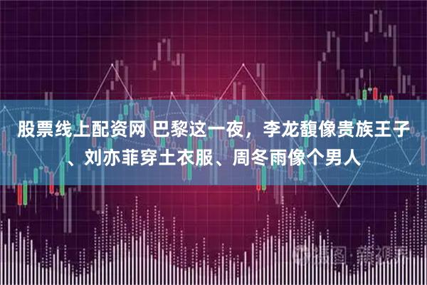 股票线上配资网 巴黎这一夜，李龙馥像贵族王子、刘亦菲穿土衣服、周冬雨像个男人