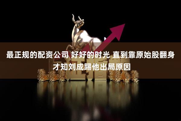 最正规的配资公司 好好的时光 直到靠原始股翻身 才知刘成踢他出局原因