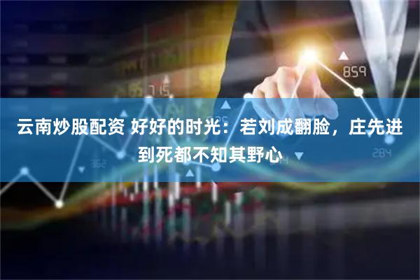 云南炒股配资 好好的时光：若刘成翻脸，庄先进到死都不知其野心