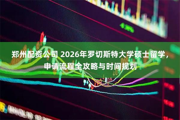 郑州配资公司 2026年罗切斯特大学硕士留学，申请流程全攻略与时间规划