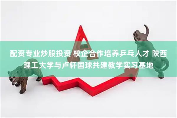 配资专业炒股投资 校企合作培养乒乓人才 陕西理工大学与卢轩国球共建教学实习基地