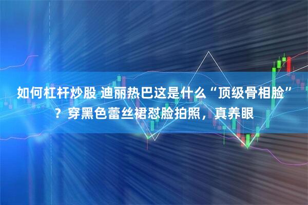如何杠杆炒股 迪丽热巴这是什么“顶级骨相脸”？穿黑色蕾丝裙怼脸拍照，真养眼