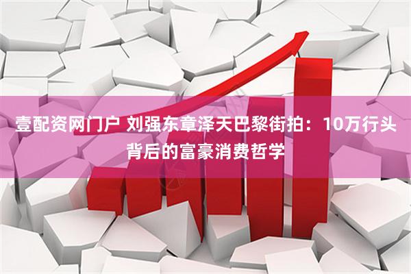 壹配资网门户 刘强东章泽天巴黎街拍：10万行头背后的富豪消费哲学