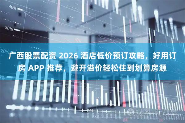 广西股票配资 2026 酒店低价预订攻略，好用订房 APP 推荐，避开溢价轻松住到划算房源