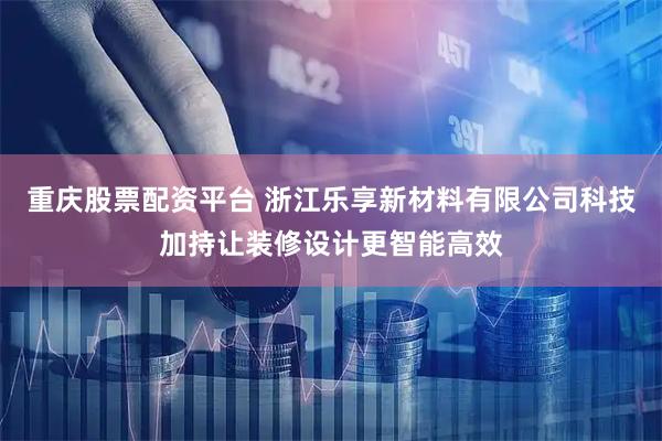 重庆股票配资平台 浙江乐享新材料有限公司科技加持让装修设计更智能高效