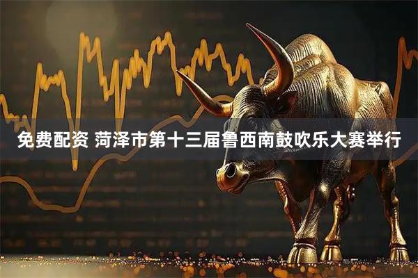 免费配资 菏泽市第十三届鲁西南鼓吹乐大赛举行