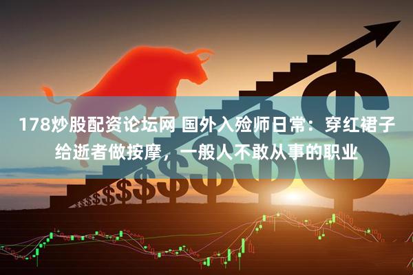 178炒股配资论坛网 国外入殓师日常：穿红裙子给逝者做按摩，一般人不敢从事的职业