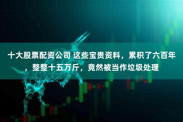 十大股票配资公司 这些宝贵资料，累积了六百年，整整十五万斤，竟然被当作垃圾处理