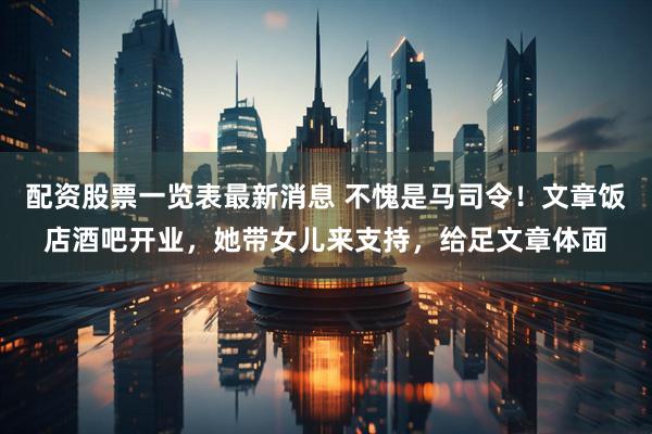 配资股票一览表最新消息 不愧是马司令！文章饭店酒吧开业，她带女儿来支持，给足文章体面